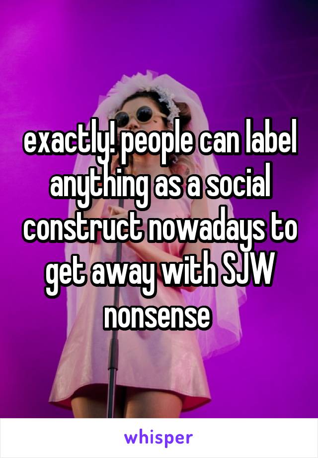 exactly! people can label anything as a social construct nowadays to get away with SJW nonsense 