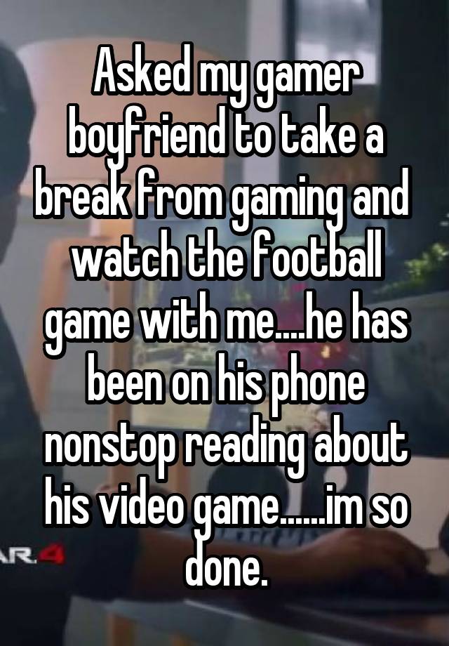 Asked my gamer boyfriend to take a break from gaming and  watch the football game with me....he has been on his phone nonstop reading about his video game......im so done.