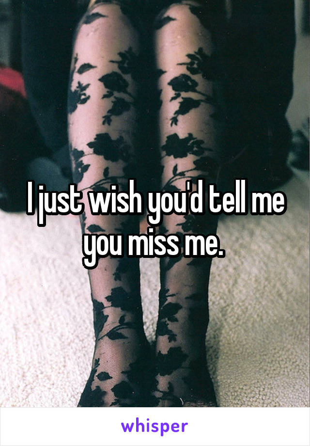 I just wish you'd tell me you miss me. 