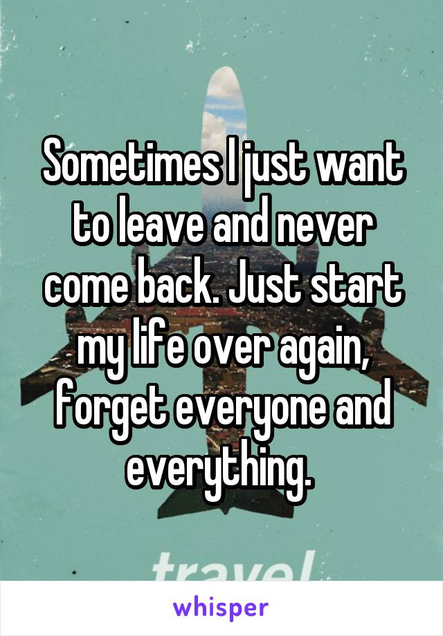 Sometimes I just want to leave and never come back. Just start my life over again, forget everyone and everything. 