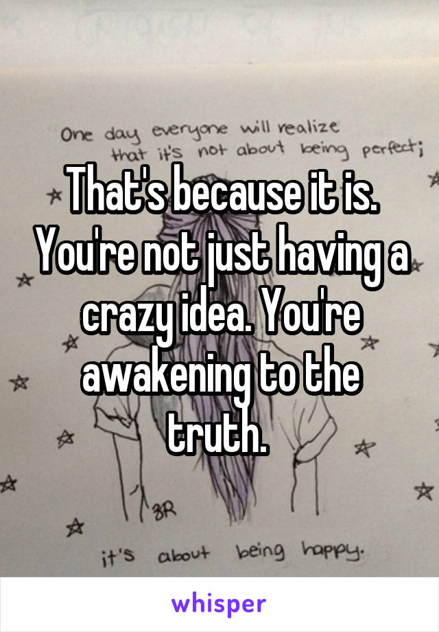 That's because it is. You're not just having a crazy idea. You're awakening to the truth. 