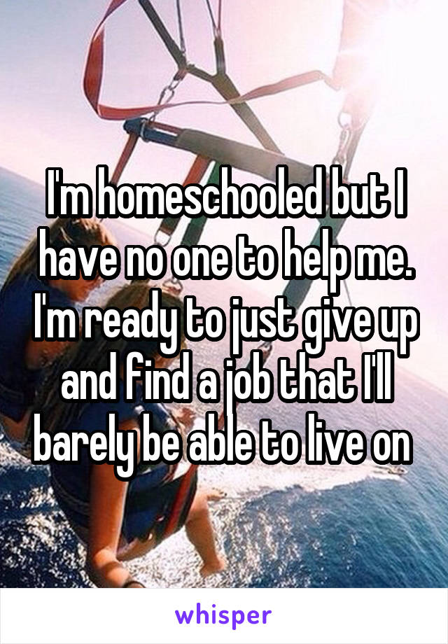 I'm homeschooled but I have no one to help me. I'm ready to just give up and find a job that I'll barely be able to live on 