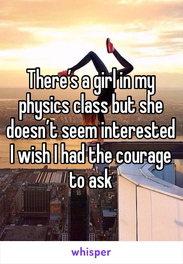 There’s a girl in my physics class but she doesn’t seem interested I wish I had the courage to ask 