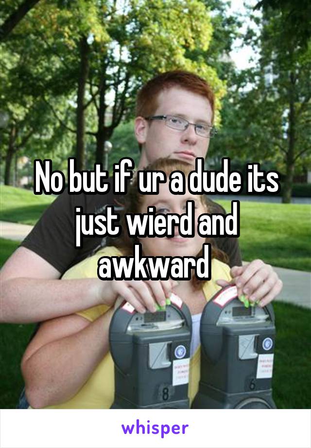 No but if ur a dude its just wierd and awkward 