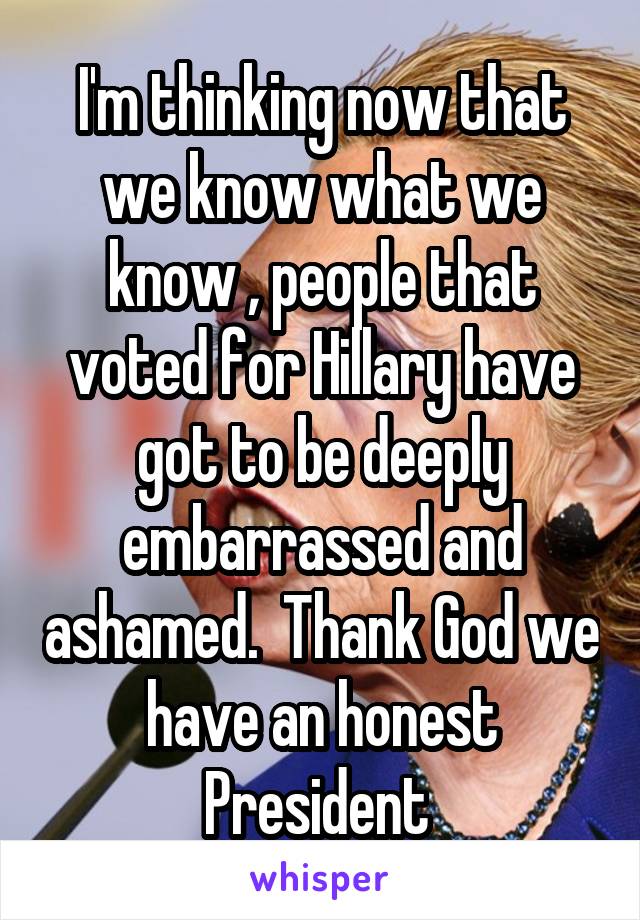 I'm thinking now that we know what we know , people that voted for Hillary have got to be deeply embarrassed and ashamed.  Thank God we have an honest President 