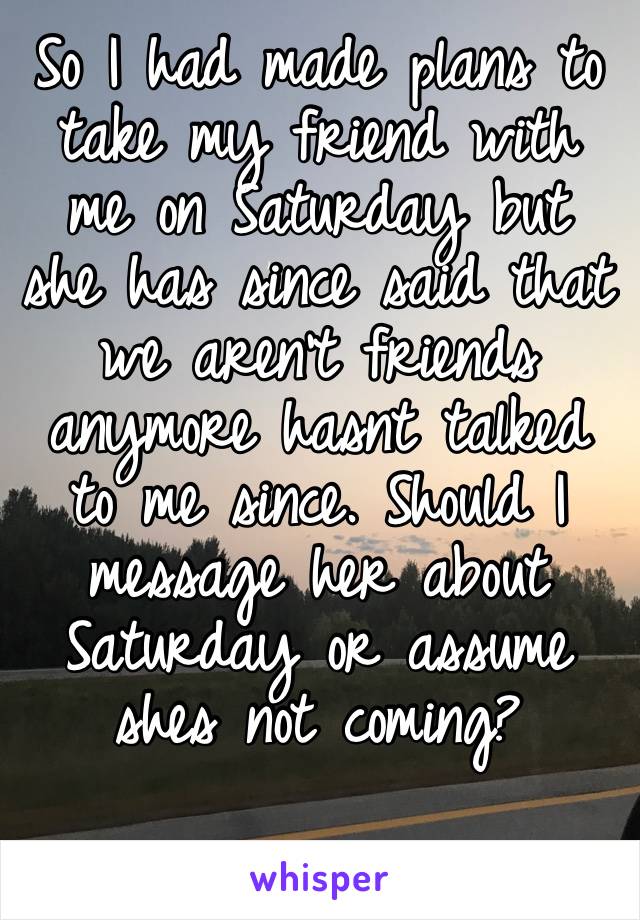 So I had made plans to take my friend with me on Saturday but she has since said that we aren’t friends anymore hasnt talked to me since. Should I message her about Saturday or assume shes not coming?