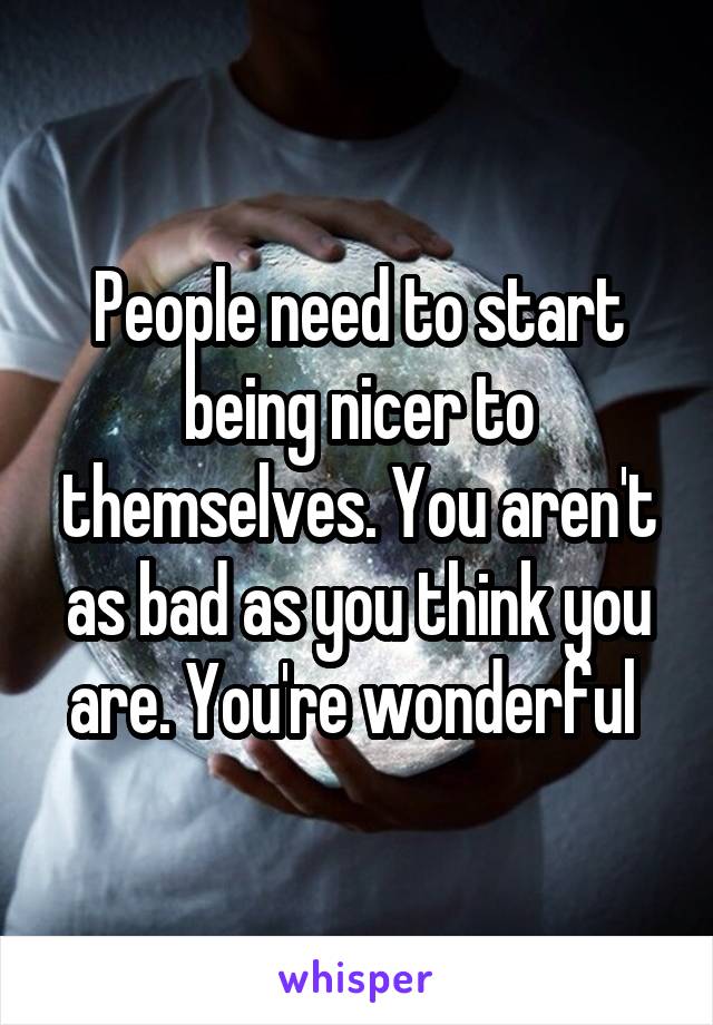 People need to start being nicer to themselves. You aren't as bad as you think you are. You're wonderful 