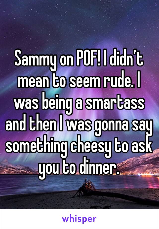 Sammy on POF! I didn’t mean to seem rude. I was being a smartass and then I was gonna say something cheesy to ask you to dinner.