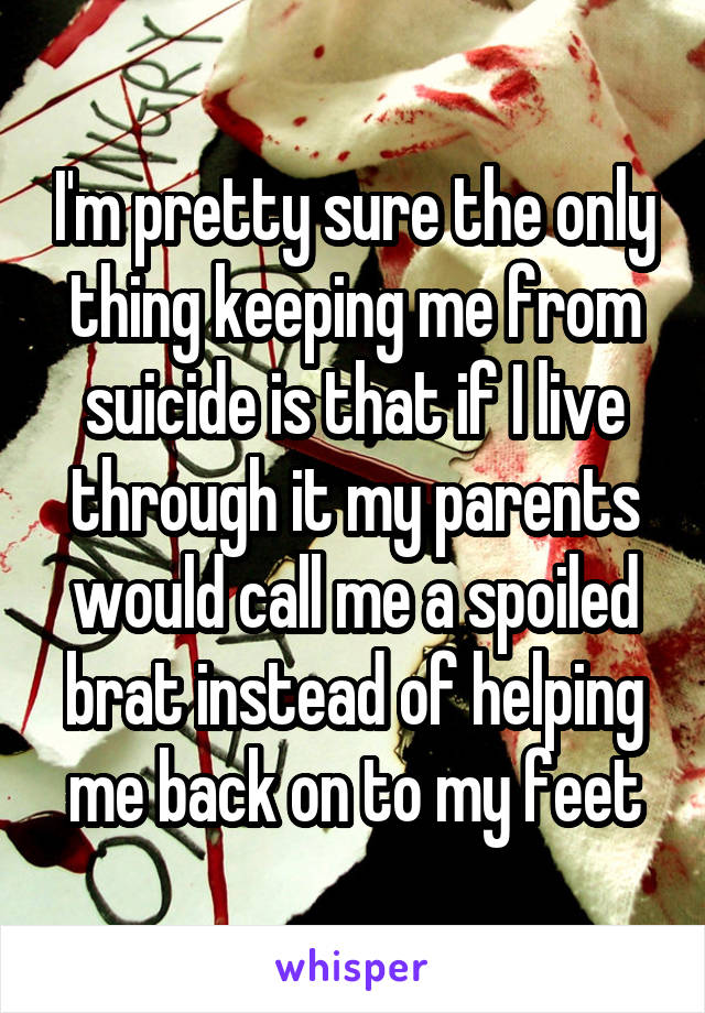 I'm pretty sure the only thing keeping me from suicide is that if I live through it my parents would call me a spoiled brat instead of helping me back on to my feet