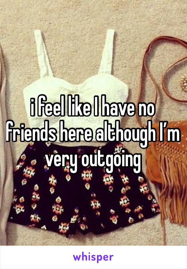 i feel like I have no friends here although I’m very outgoing