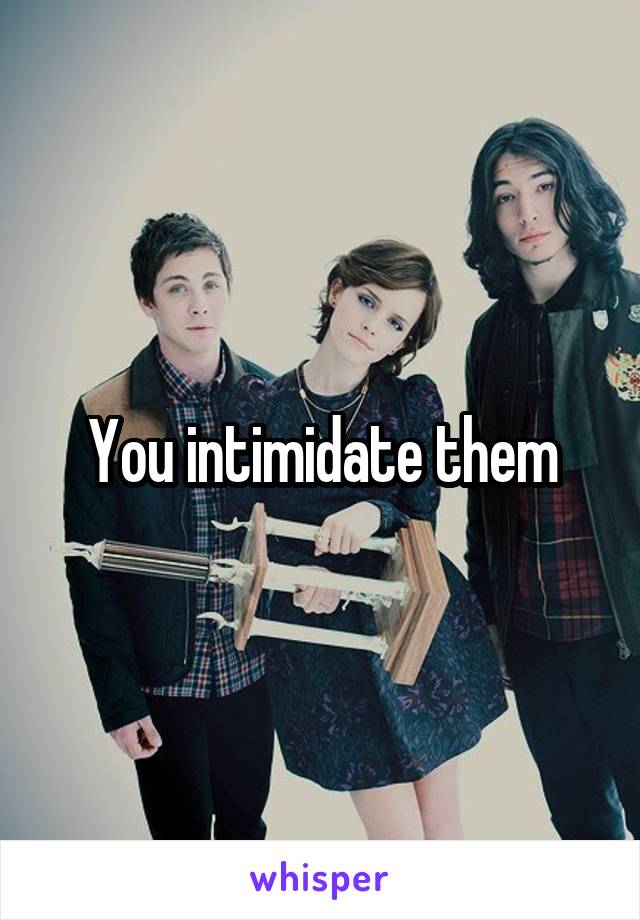 You intimidate them