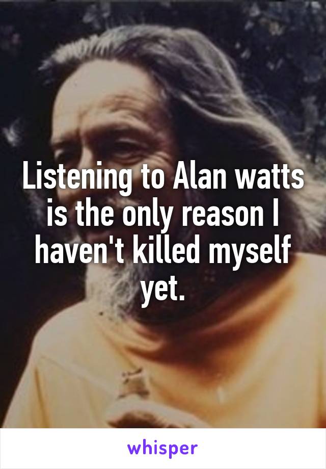 Listening to Alan watts is the only reason I haven't killed myself yet.