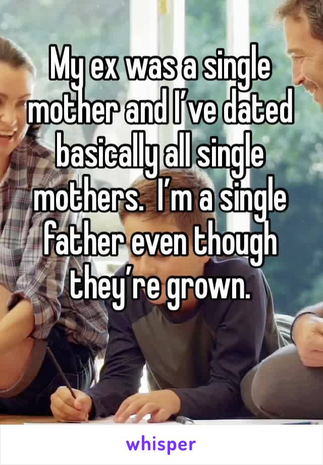 My ex was a single mother and I’ve dated basically all single mothers.  I’m a single father even though they’re grown.