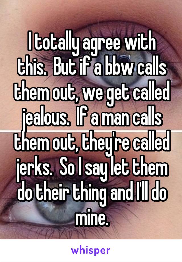 I totally agree with this.  But if a bbw calls them out, we get called jealous.  If a man calls them out, they're called jerks.  So I say let them do their thing and I'll do mine.