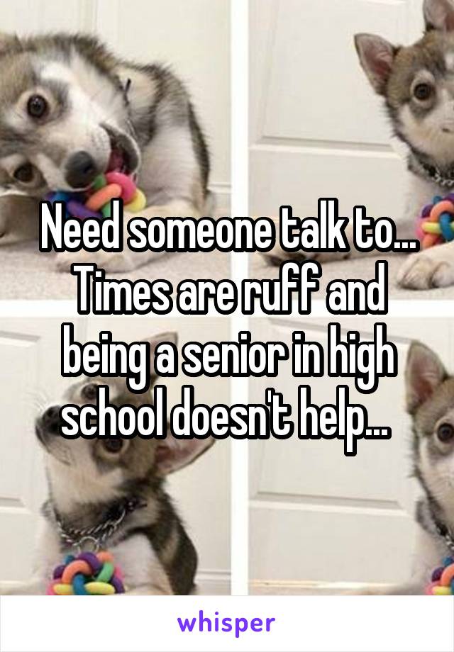 Need someone talk to... Times are ruff and being a senior in high school doesn't help... 