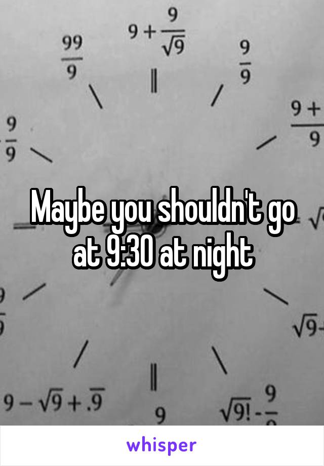 Maybe you shouldn't go at 9:30 at night