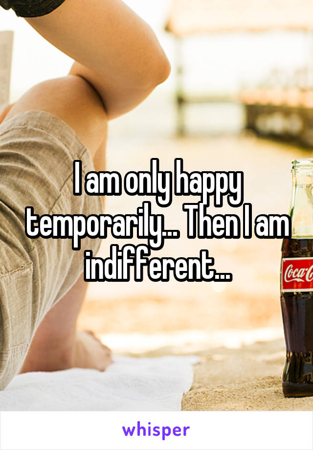 I am only happy temporarily... Then I am indifferent...