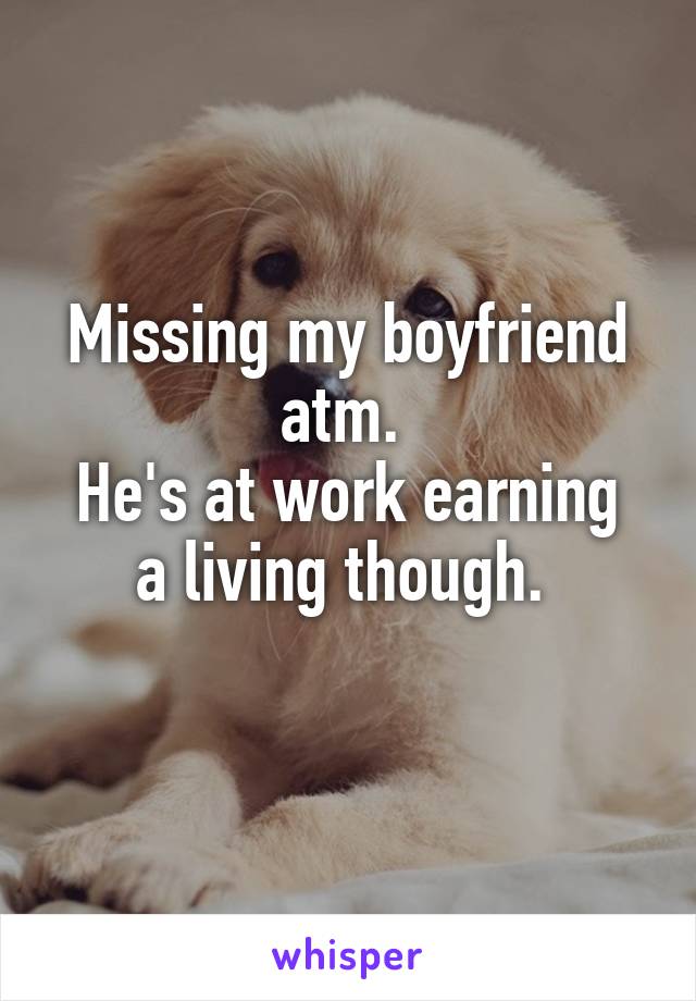 Missing my boyfriend atm. 
He's at work earning a living though. 
