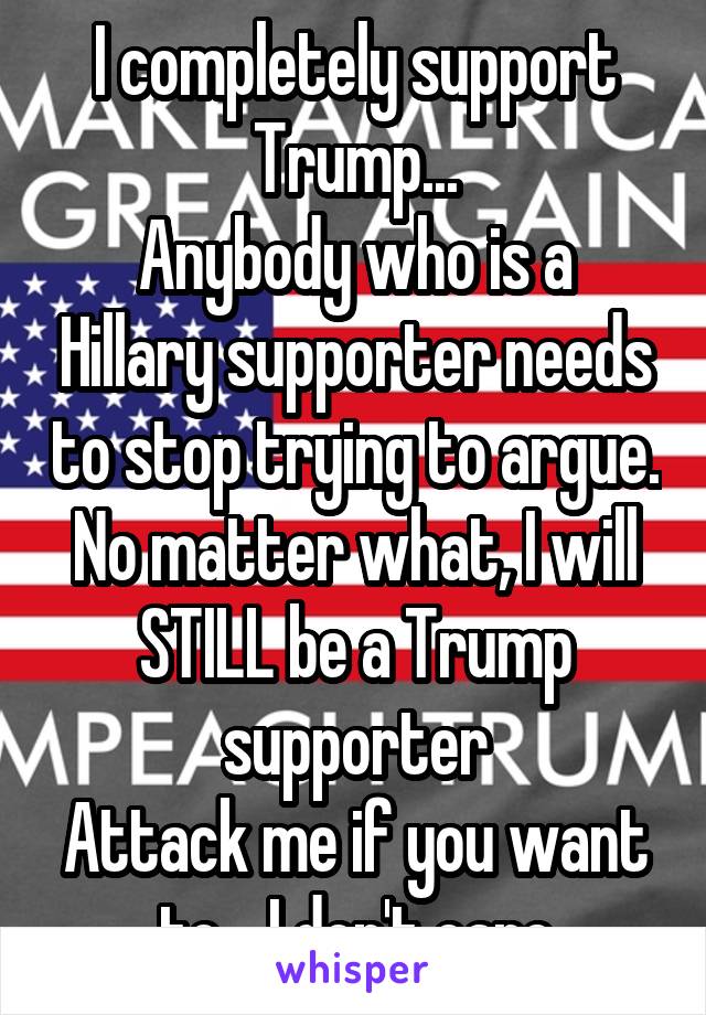 I completely support Trump...
Anybody who is a Hillary supporter needs to stop trying to argue. No matter what, I will STILL be a Trump supporter
Attack me if you want to... I don't care