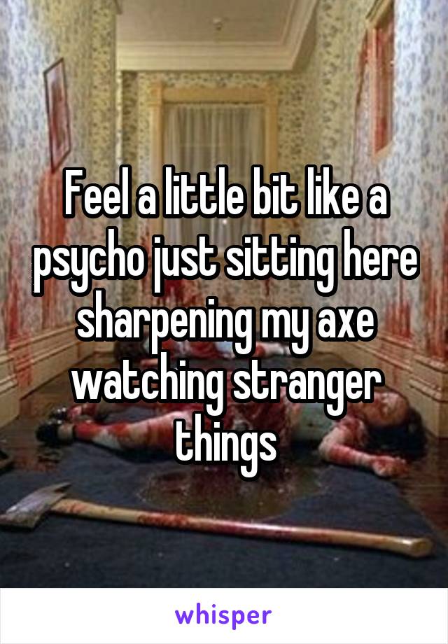 Feel a little bit like a psycho just sitting here sharpening my axe watching stranger things