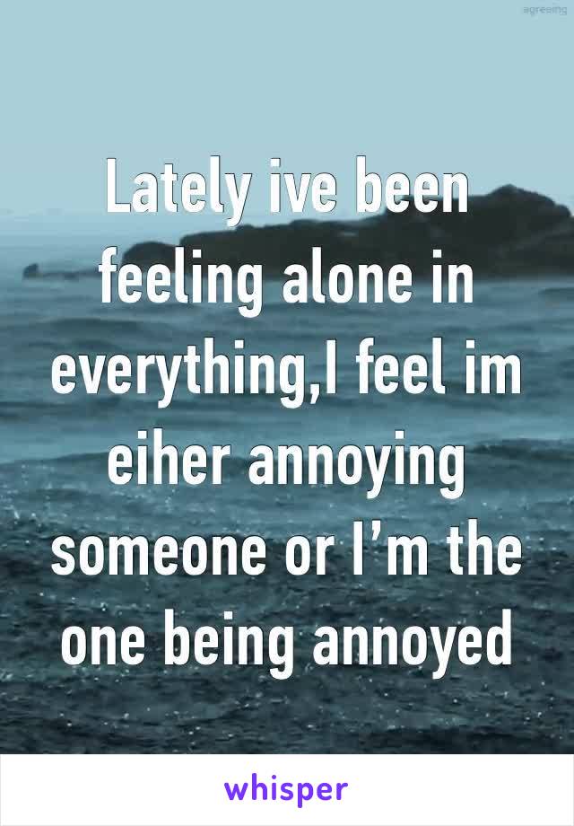 Lately ive been feeling alone in everything,I feel im eiher annoying someone or I’m the one being annoyed 