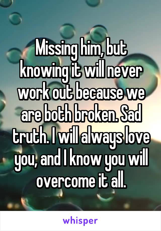 Missing him, but knowing it will never work out because we are both broken. Sad truth. I will always love you, and I know you will overcome it all.