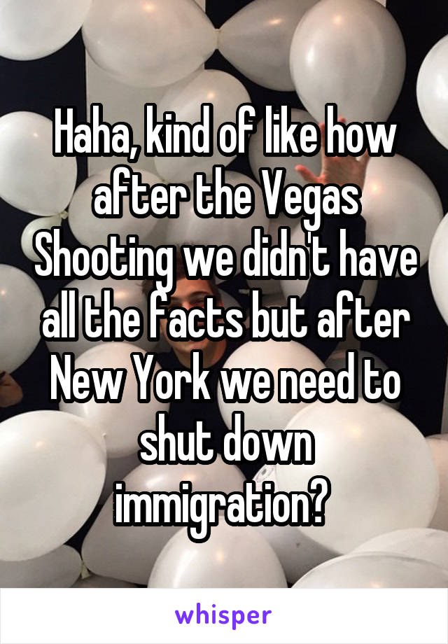Haha, kind of like how after the Vegas Shooting we didn't have all the facts but after New York we need to shut down immigration? 
