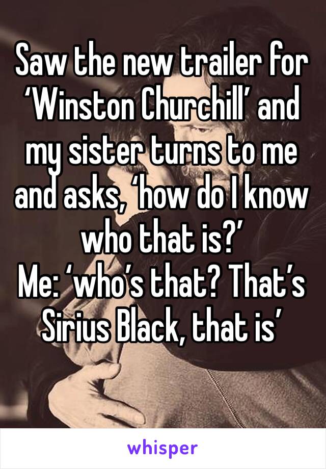 Saw the new trailer for ‘Winston Churchill’ and my sister turns to me and asks, ‘how do I know who that is?’
Me: ‘who’s that? That’s Sirius Black, that is’