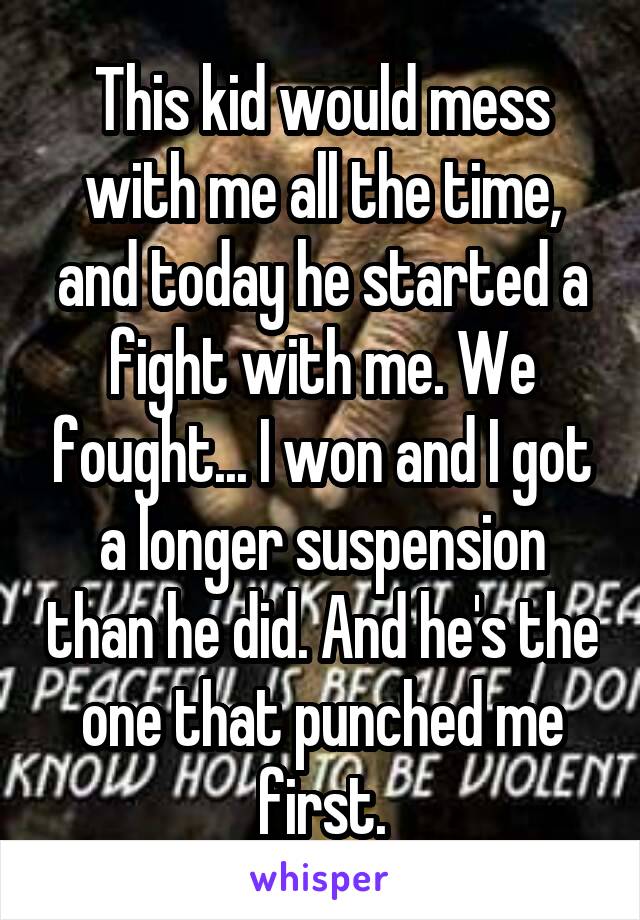 This kid would mess with me all the time, and today he started a fight with me. We fought... I won and I got a longer suspension than he did. And he's the one that punched me first.