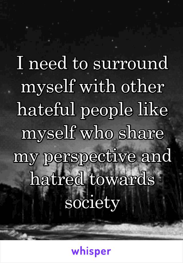 I need to surround myself with other hateful people like myself who share my perspective and hatred towards society