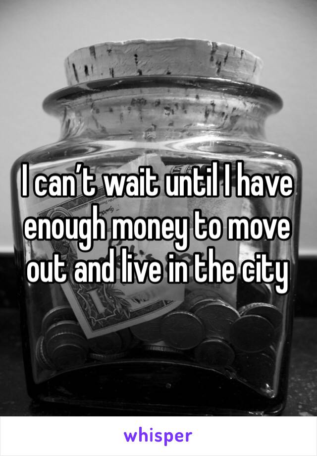 I can’t wait until I have enough money to move out and live in the city