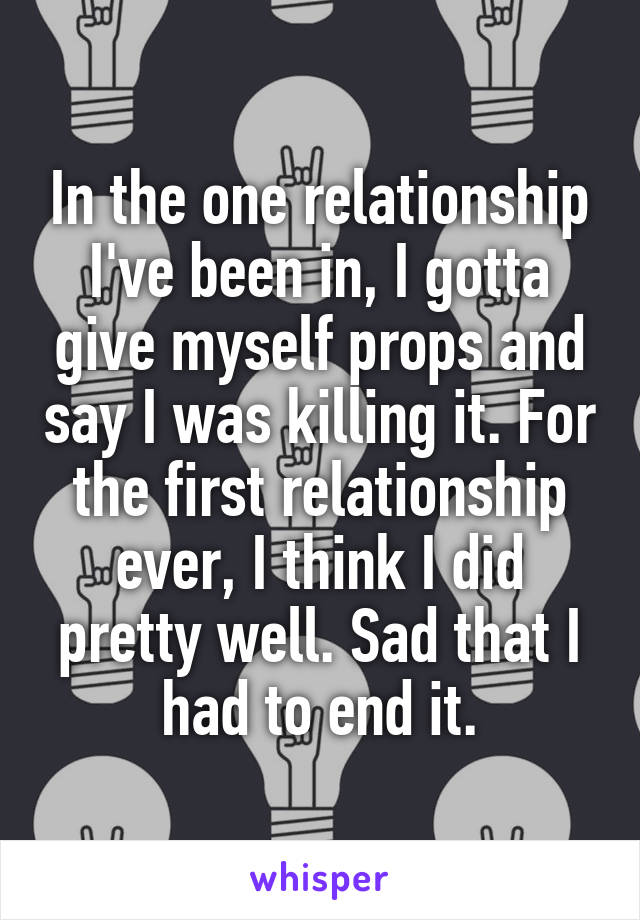 In the one relationship I've been in, I gotta give myself props and say I was killing it. For the first relationship ever, I think I did pretty well. Sad that I had to end it.