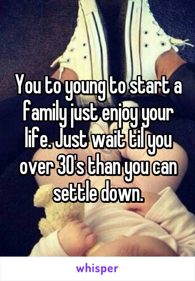 You to young to start a family just enjoy your life. Just wait til you over 30's than you can settle down.