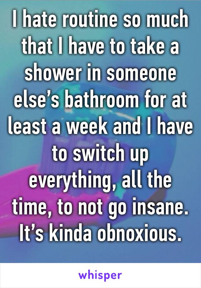 I hate routine so much that I have to take a shower in someone else’s bathroom for at least a week and I have to switch up everything, all the time, to not go insane. It’s kinda obnoxious.