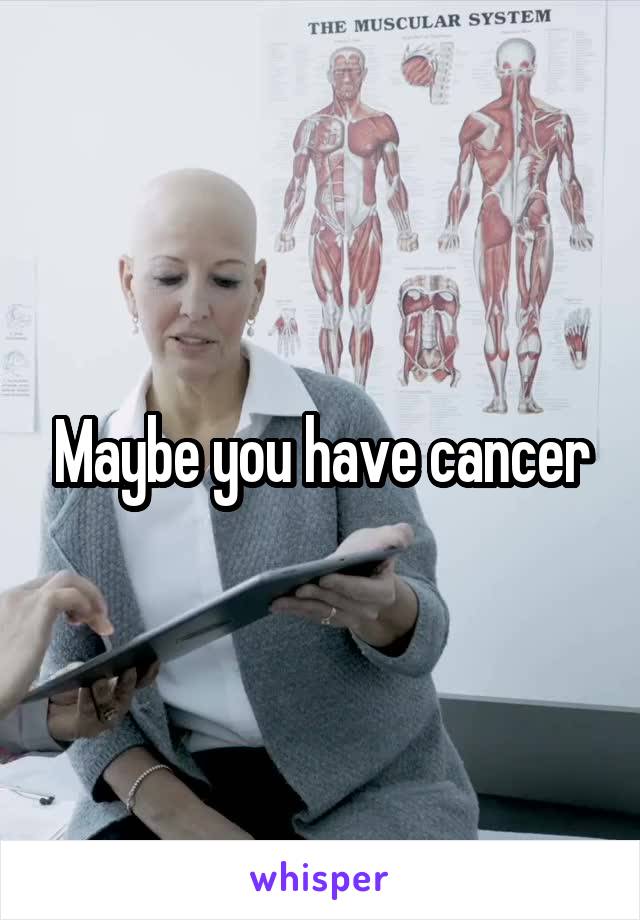 Maybe you have cancer