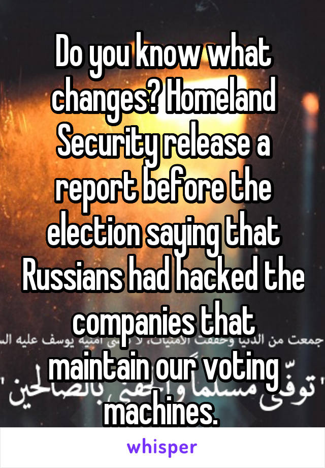 Do you know what changes? Homeland Security release a report before the election saying that Russians had hacked the companies that maintain our voting machines. 
