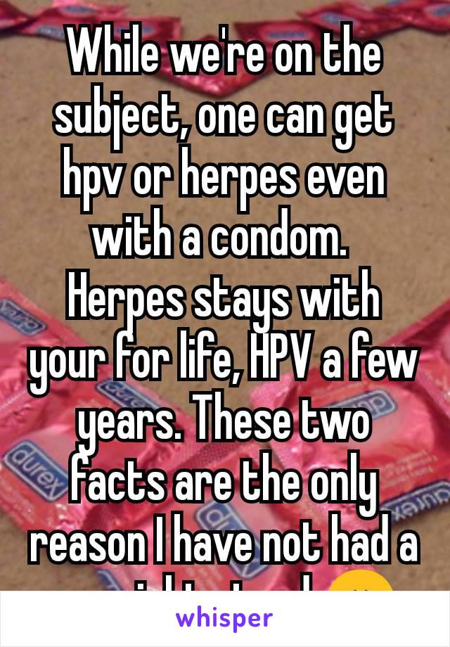 While we're on the subject, one can get hpv or herpes even with a condom. 
Herpes stays with your for life, HPV a few years. These two facts are the only reason I have not had a one night stand 😖