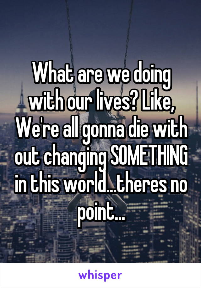 What are we doing with our lives? Like, We're all gonna die with out changing SOMETHING in this world...theres no point...