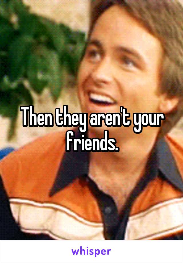 Then they aren't your friends.