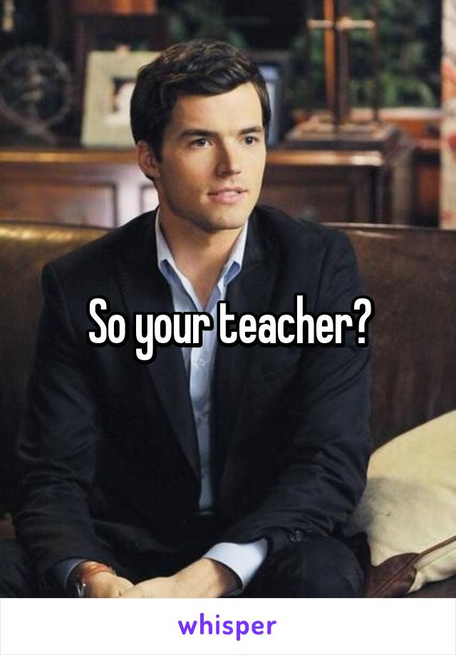 So your teacher?