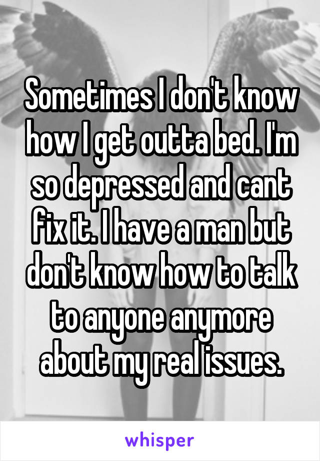 Sometimes I don't know how I get outta bed. I'm so depressed and cant fix it. I have a man but don't know how to talk to anyone anymore about my real issues.