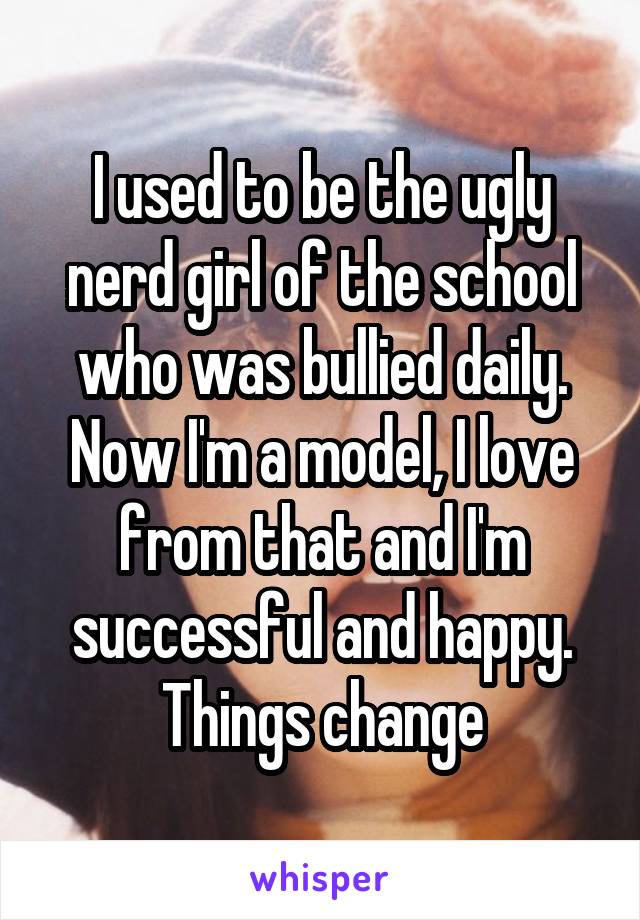 I used to be the ugly nerd girl of the school who was bullied daily. Now I'm a model, I love from that and I'm successful and happy. Things change