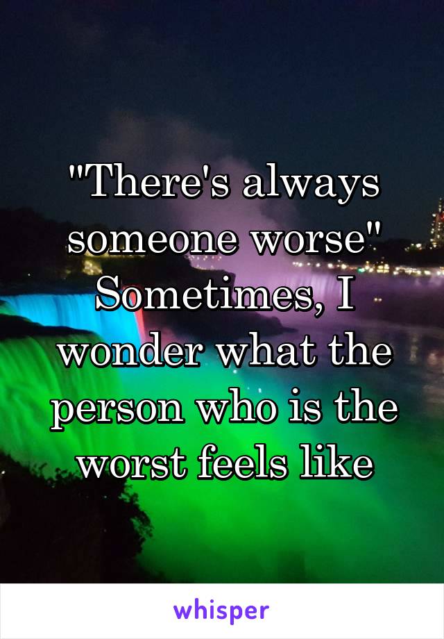 "There's always someone worse" Sometimes, I wonder what the person who is the worst feels like