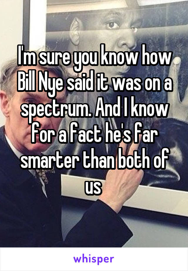 I'm sure you know how Bill Nye said it was on a spectrum. And I know for a fact he's far smarter than both of us 
