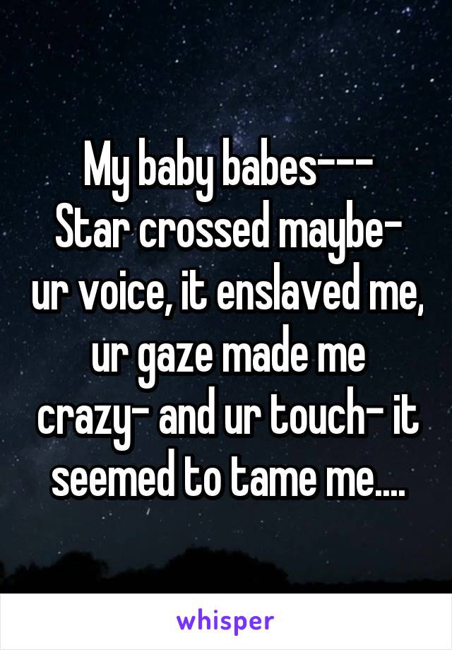 My baby babes---
Star crossed maybe- ur voice, it enslaved me, ur gaze made me crazy- and ur touch- it seemed to tame me....