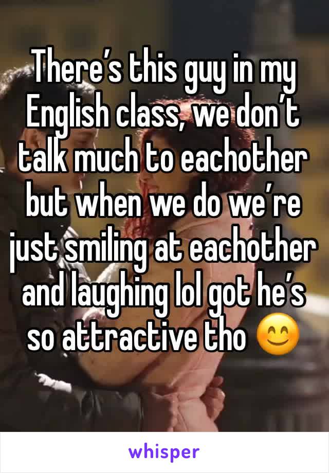 There’s this guy in my English class, we don’t talk much to eachother but when we do we’re just smiling at eachother and laughing lol got he’s so attractive tho 😊