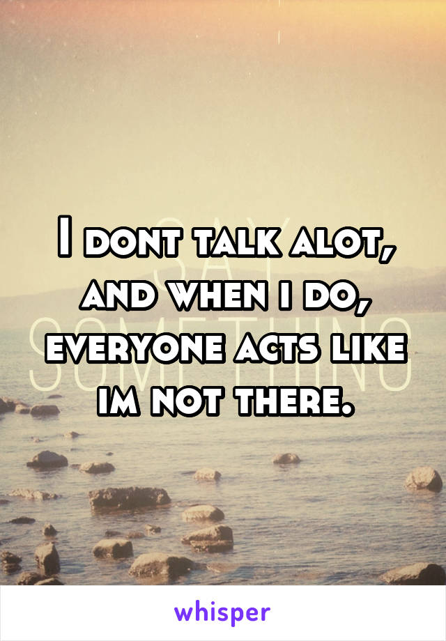 I dont talk alot, and when i do, everyone acts like im not there.