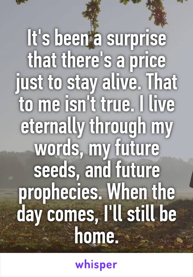 It's been a surprise that there's a price just to stay alive. That to me isn't true. I live eternally through my words, my future seeds, and future prophecies. When the day comes, I'll still be home.