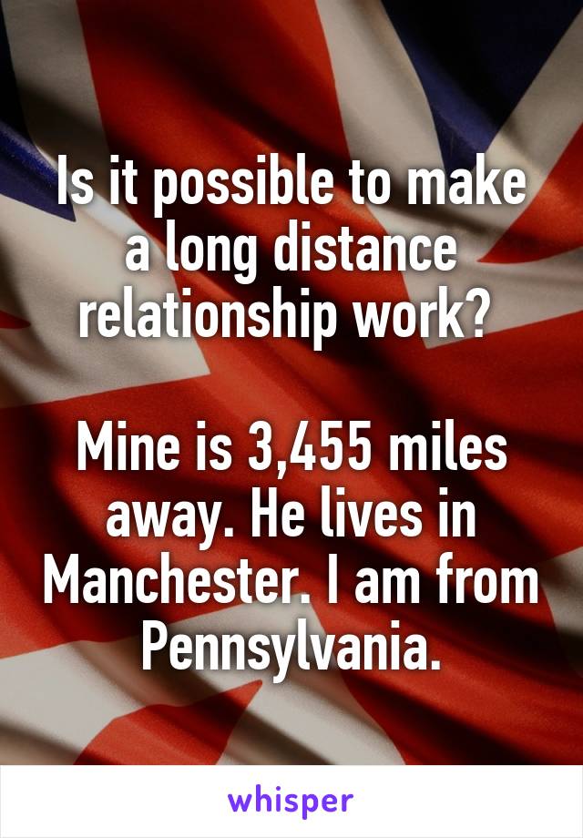 Is it possible to make a long distance relationship work? 

Mine is 3,455 miles away. He lives in Manchester. I am from Pennsylvania.