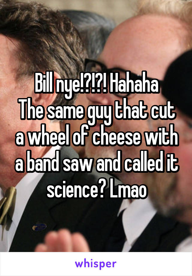 Bill nye!?!?! Hahaha
The same guy that cut a wheel of cheese with a band saw and called it science? Lmao